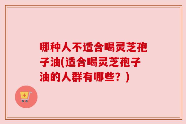 哪种人不适合喝灵芝孢子油(适合喝灵芝孢子油的人群有哪些?) 哪种人不适合喝灵芝孢子油(适合喝灵芝孢子油的人群有哪些?)