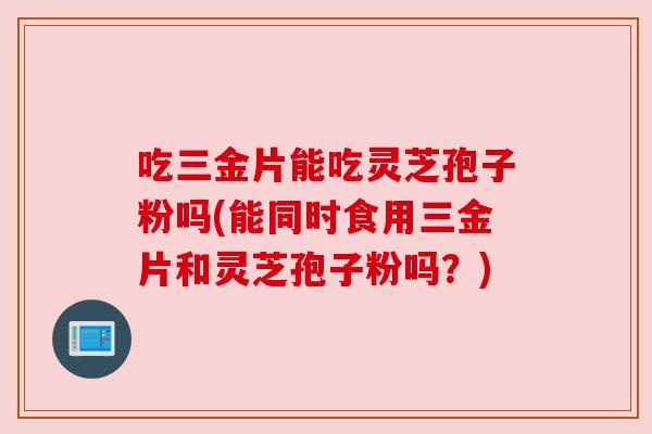 吃三金片能吃灵芝孢子粉吗(能同时食用三金片和灵芝孢子粉吗?) 吃三金片能吃灵芝孢子粉吗(能同时食用三金片和灵芝孢子粉吗?)