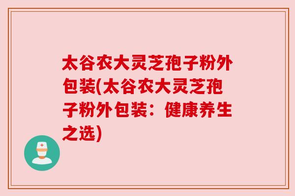 太谷农大灵芝孢子粉外包装(太谷农大灵芝孢子粉外包装:健康养生之选) 太谷农大灵芝孢子粉外包装(太谷农大灵芝孢子粉外包装:健康养生之选)