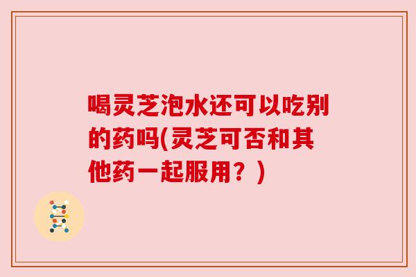 喝灵芝泡水还可以吃别的药吗(灵芝可否和其他药一起服用？)