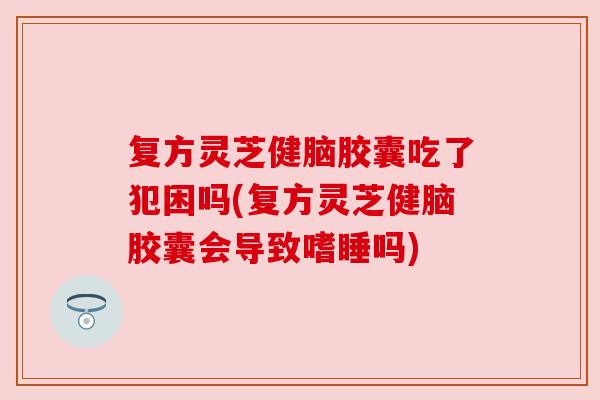 复方灵芝健脑胶囊吃了犯困吗(复方灵芝健脑胶囊会导致嗜睡吗) 复方灵芝健脑胶囊吃了犯困吗(复方灵芝健脑胶囊会导致嗜睡吗)