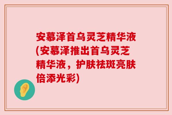 安慕泽首乌灵芝精华液(安慕泽推出首乌灵芝精华液,护肤祛斑亮肤倍添光彩) 安慕泽首乌灵芝精华液(安慕泽推出首乌灵芝精华液,护肤祛斑亮肤倍添光彩)