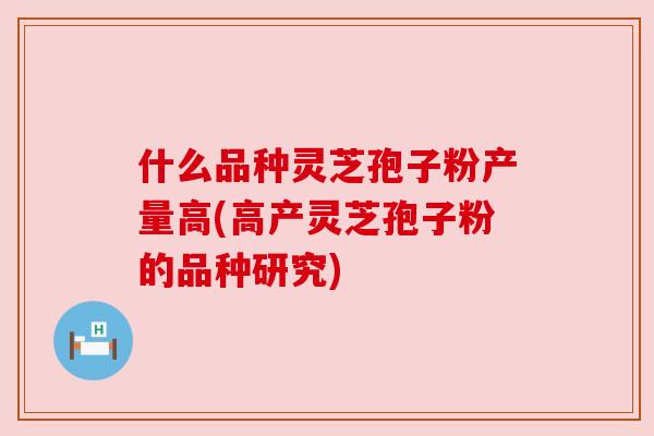 什么品种灵芝孢子粉产量高(高产灵芝孢子粉的品种研究)