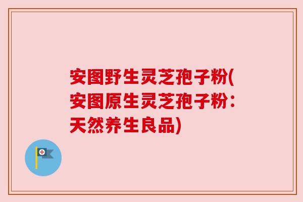 安图野生灵芝孢子粉(安图原生灵芝孢子粉:天然养生良品) 安图野生灵芝孢子粉(安图原生灵芝孢子粉:天然养生良品)