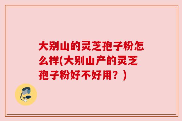 大别山的灵芝孢子粉怎么样(大别山产的灵芝孢子粉好不好用？)