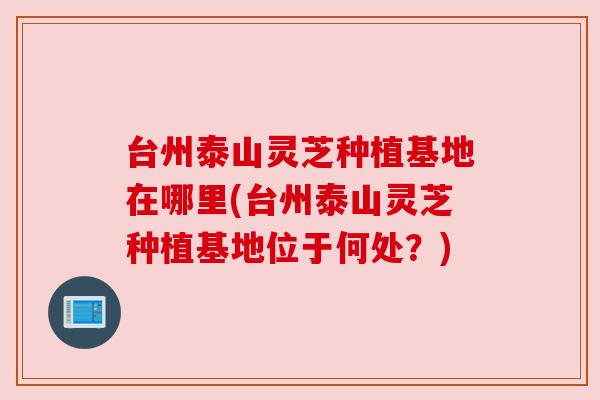 台州泰山灵芝种植基地在哪里(台州泰山灵芝种植基地位于何处？)