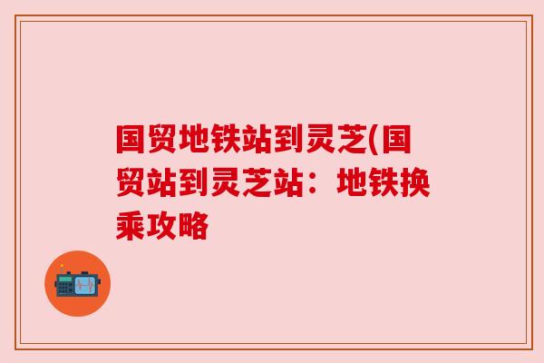 国贸地铁站到灵芝(国贸站到灵芝站:地铁换乘攻略 国贸地铁站到灵芝(国贸站到灵芝站:地铁换乘攻略