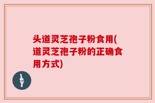 头道灵芝孢子粉食用(道灵芝孢子粉的正确食用方式)