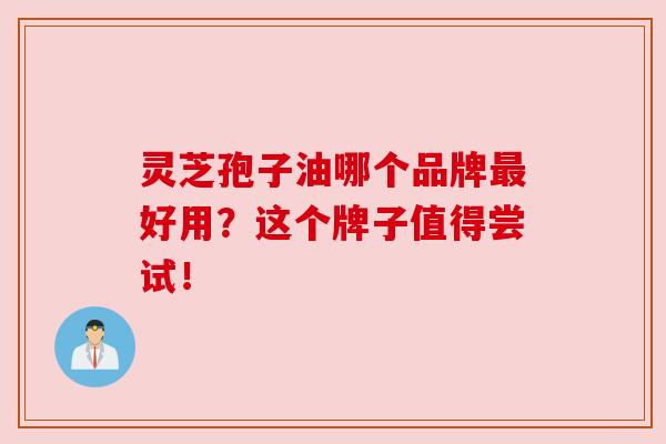 灵芝孢子油哪个品牌最好用？这个牌子值得尝试！