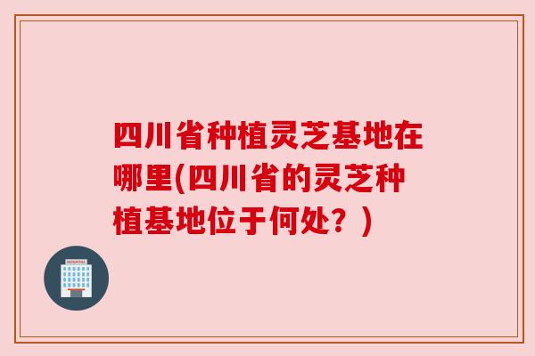 四川省种植灵芝基地在哪里(四川省的灵芝种植基地位于何处？)