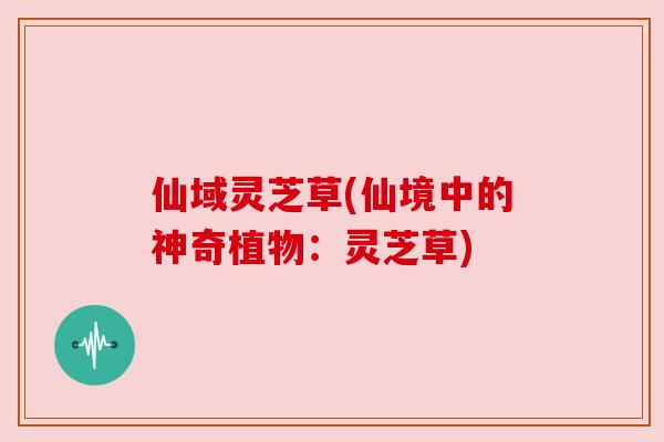 仙域灵芝草(仙境中的神奇植物：灵芝草)