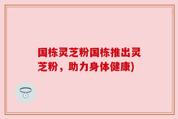 国栋灵芝粉国栋推出灵芝粉，助力身体健康)