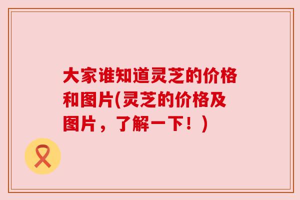 大家谁知道灵芝的价格和图片(灵芝的价格及图片，了解一下！)