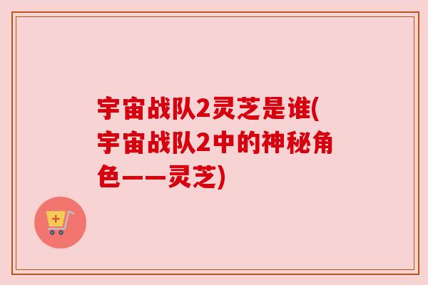 宇宙战队2灵芝是谁(宇宙战队2中的神秘角色——灵芝)