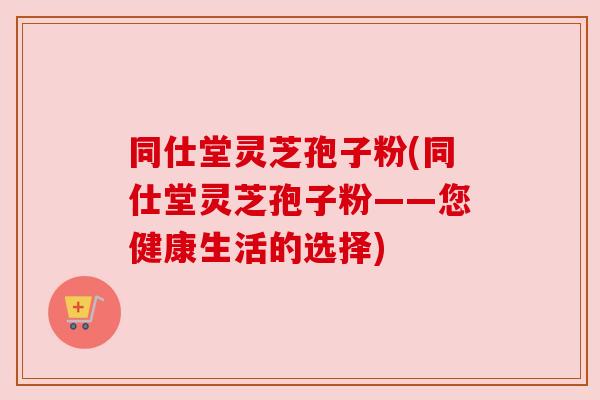 同仕堂灵芝孢子粉(同仕堂灵芝孢子粉——您健康生活的选择)