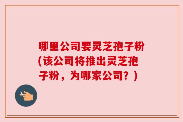 哪里公司要灵芝孢子粉(该公司将推出灵芝孢子粉，为哪家公司？)
