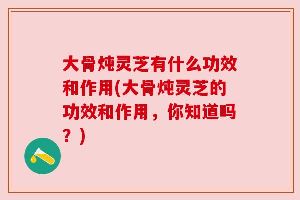 大骨炖灵芝有什么功效和作用(大骨炖灵芝的功效和作用，你知道吗？)
