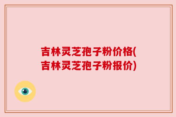 吉林灵芝孢子粉价格(吉林灵芝孢子粉报价)
