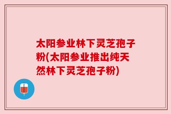 太阳参业林下灵芝孢子粉(太阳参业推出纯天然林下灵芝孢子粉)