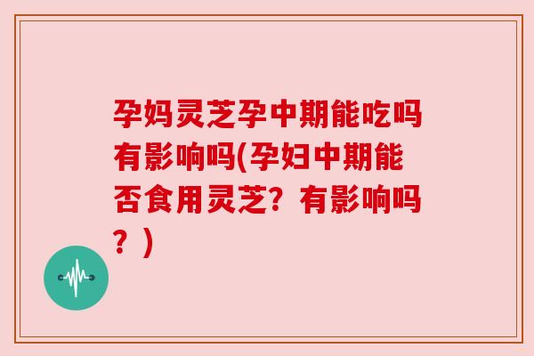 孕妈灵芝孕中期能吃吗有影响吗(孕妇中期能否食用灵芝？有影响吗？)