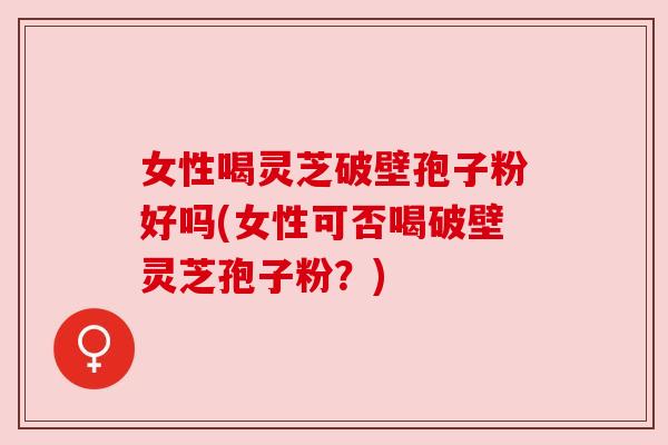 女性喝灵芝破壁孢子粉好吗(女性可否喝破壁灵芝孢子粉？)