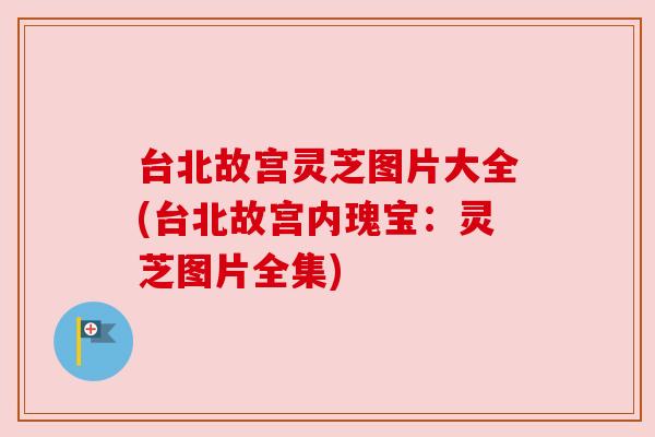 台北故宫灵芝图片大全(台北故宫内瑰宝：灵芝图片全集)