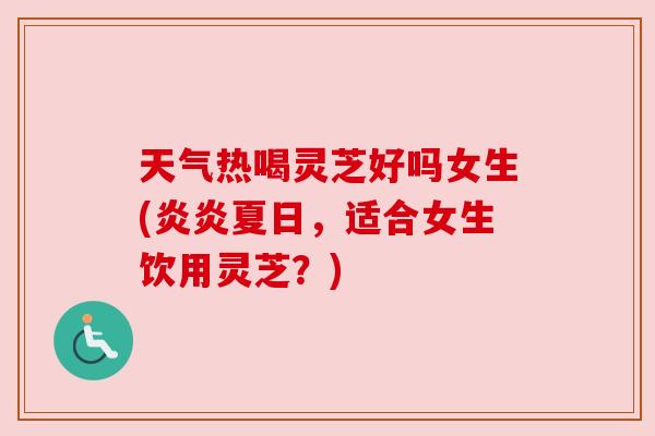 天气热喝灵芝好吗女生(炎炎夏日，适合女生饮用灵芝？)