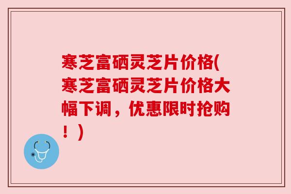 寒芝富硒灵芝片价格(寒芝富硒灵芝片价格大幅下调，优惠限时抢购！)
