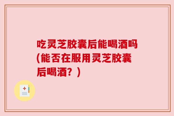 吃灵芝胶囊后能喝酒吗(能否在服用灵芝胶囊后喝酒？)