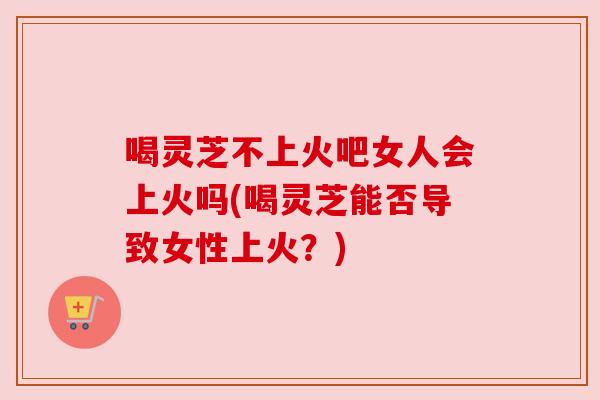 喝灵芝不上火吧女人会上火吗(喝灵芝能否导致女性上火?) 喝灵芝不上火吧女人会上火吗(喝灵芝能否导致女性上火?)