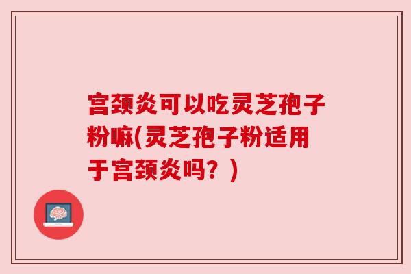 宫颈炎可以吃灵芝孢子粉嘛(灵芝孢子粉适用于宫颈炎吗?) 宫颈炎可以吃灵芝孢子粉嘛(灵芝孢子粉适用于宫颈炎吗?)