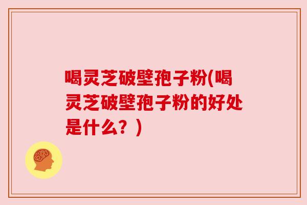 喝灵芝破壁孢子粉(喝灵芝破壁孢子粉的好处是什么？)