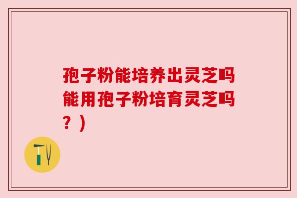 孢子粉能培养出灵芝吗能用孢子粉培育灵芝吗？)