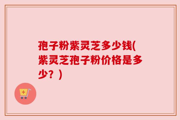 孢子粉紫灵芝多少钱(紫灵芝孢子粉价格是多少？)