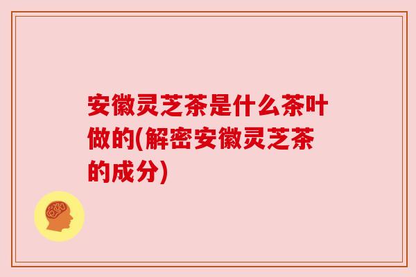 安徽灵芝茶是什么茶叶做的(解密安徽灵芝茶的成分) 安徽灵芝茶是什么茶叶做的(解密安徽灵芝茶的成分)