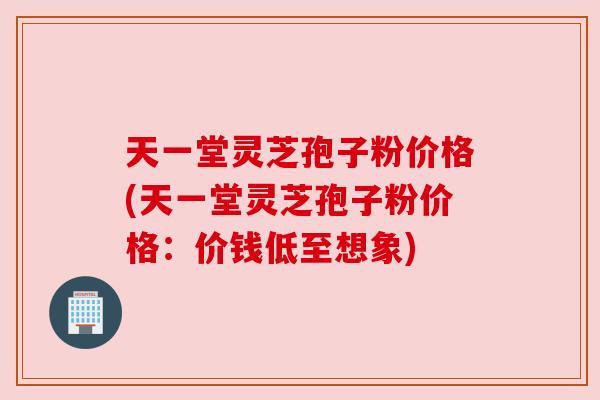 天一堂灵芝孢子粉价格(天一堂灵芝孢子粉价格:价钱低至想象) 天一堂灵芝孢子粉价格(天一堂灵芝孢子粉价格:价钱低至想象)