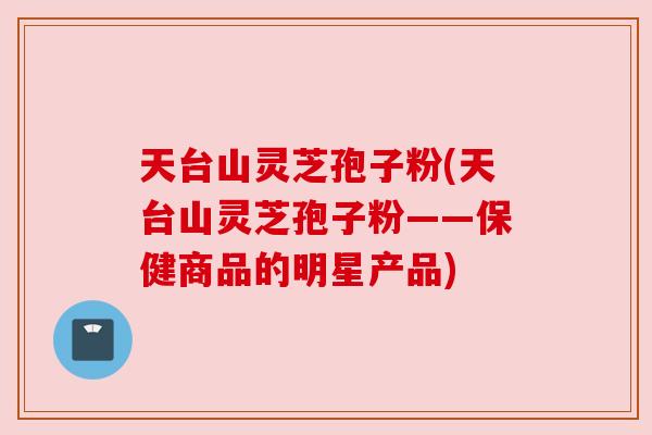 天台山灵芝孢子粉(天台山灵芝孢子粉——保健商品的明星产品) 天台山灵芝孢子粉(天台山灵芝孢子粉——保健商品的明星产品)