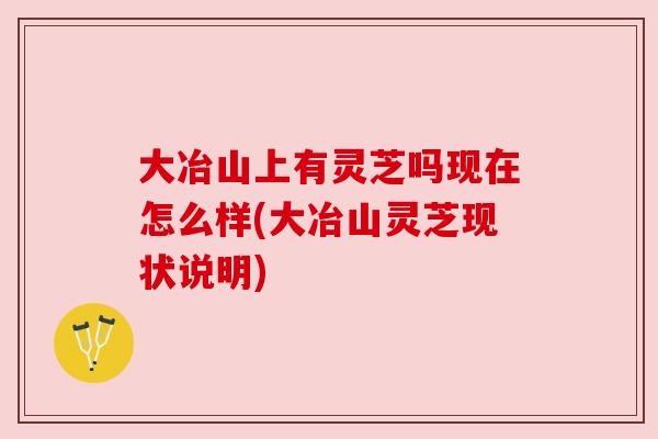 大冶山上有灵芝吗现在怎么样(大冶山灵芝现状说明) 大冶山上有灵芝吗现在怎么样(大冶山灵芝现状说明)