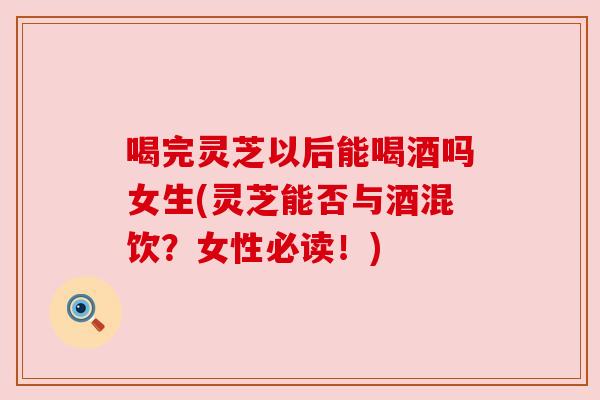 喝完灵芝以后能喝酒吗女生(灵芝能否与酒混饮?女性必读!) 喝完灵芝以后能喝酒吗女生(灵芝能否与酒混饮?女性必读!)