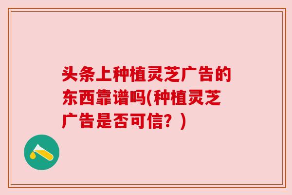 头条上种植灵芝广告的东西靠谱吗(种植灵芝广告是否可信?) 头条上种植灵芝广告的东西靠谱吗(种植灵芝广告是否可信?)