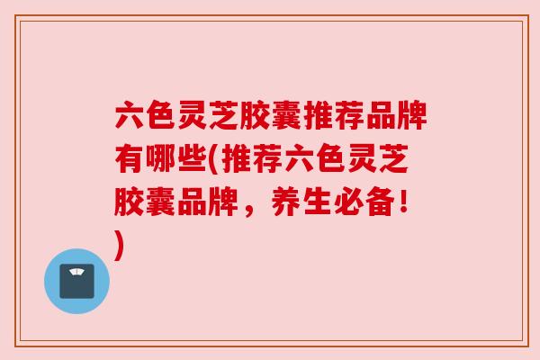 六色灵芝胶囊推荐品牌有哪些(推荐六色灵芝胶囊品牌,养生必备!) 六色灵芝胶囊推荐品牌有哪些(推荐六色灵芝胶囊品牌,养生必备!)
