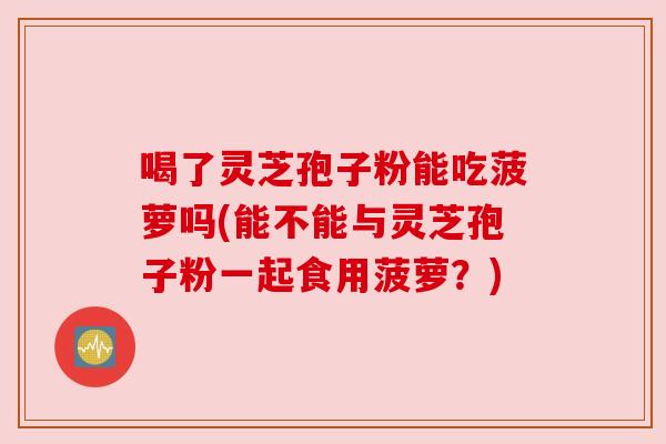 喝了灵芝孢子粉能吃菠萝吗(能不能与灵芝孢子粉一起食用菠萝?) 喝了灵芝孢子粉能吃菠萝吗(能不能与灵芝孢子粉一起食用菠萝?)