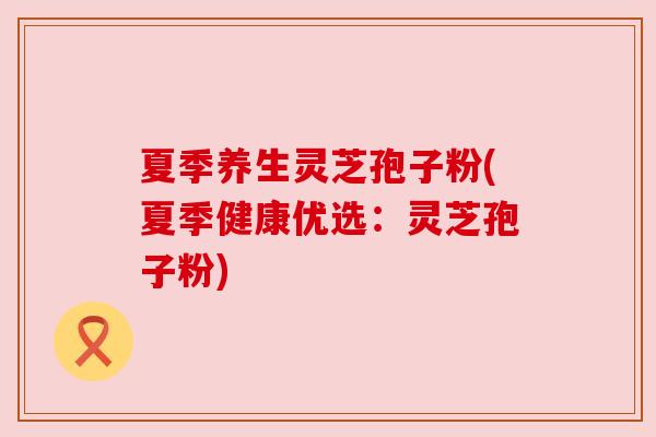 夏季养生灵芝孢子粉(夏季健康优选：灵芝孢子粉)