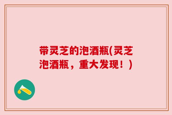 带灵芝的泡酒瓶(灵芝泡酒瓶,重大发现!) 带灵芝的泡酒瓶(灵芝泡酒瓶,重大发现!)