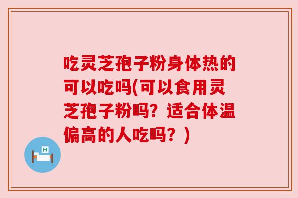 吃灵芝孢子粉身体热的可以吃吗(可以食用灵芝孢子粉吗?适合体温偏高的人吃吗?) 吃灵芝孢子粉身体热的可以吃吗(可以食用灵芝孢子粉吗?适合体温偏高的人吃吗?)