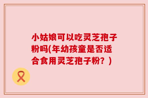 小姑娘可以吃灵芝孢子粉吗(年幼孩童是否适合食用灵芝孢子粉？)