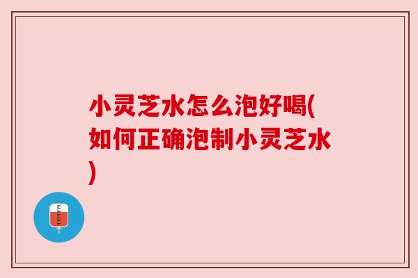 小灵芝水怎么泡好喝(如何正确泡制小灵芝水)
