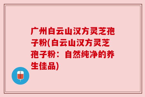 广州白云山汉方灵芝孢子粉(白云山汉方灵芝孢子粉:自然纯净的养生佳品) 广州白云山汉方灵芝孢子粉(白云山汉方灵芝孢子粉:自然纯净的养生佳品)