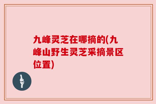 九峰灵芝在哪摘的(九峰山野生灵芝采摘景区位置) 九峰灵芝在哪摘的(九峰山野生灵芝采摘景区位置)