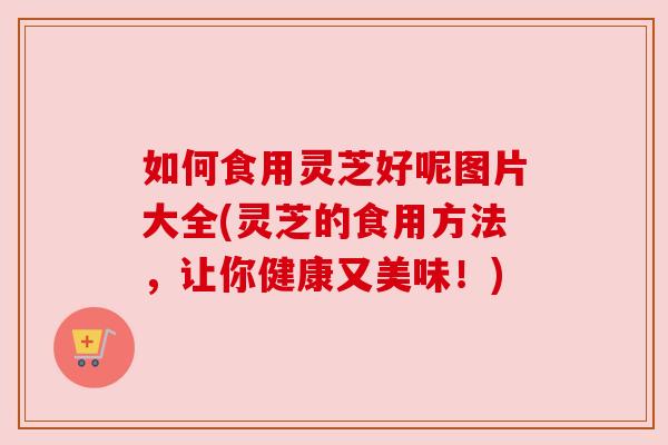 如何食用灵芝好呢图片大全(灵芝的食用方法,让你健康又美味!) 如何食用灵芝好呢图片大全(灵芝的食用方法,让你健康又美味!)